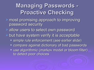 Managing Passwords -  Proactive Checking most promising approach to improving password security allow users to select own password but have system verify it is acceptable simple rule enforcement (see earlier slide) compare against dictionary of bad passwords use algorithmic (markov model or bloom filter) to detect poor choices 