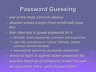 Password Guessing one of the most common attacks attacker knows a login (from email/web page etc)  then attempts to guess password for it  defaults, short passwords,  common word searches user info (variations on names, birthday, phone, common words/interests)  exhaustively searching all possible passwords   check by login or against stolen password file  success depends on password chosen by user surveys show many users choose poorly  