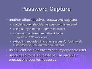 Password Capture another attack involves  password capture   watching over shoulder as password is entered  using a trojan horse program to collect monitoring an insecure network login  eg. telnet, FTP, web, email extracting recorded info after successful login (web history/cache, last number dialed etc)  using valid login/password can impersonate user users need to be educated to use suitable precautions/countermeasures  