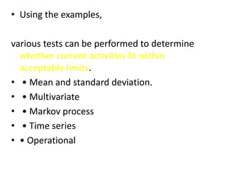 • Using the examples,
various tests can be performed to determine
whether current activities fit within
acceptable limits.
• • Mean and standard deviation.
• • Multivariate
• • Markov process
• • Time series
• • Operational
 