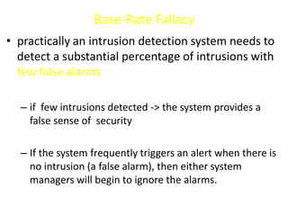 Base-Rate Fallacy
• practically an intrusion detection system needs to
detect a substantial percentage of intrusions with
few false alarms
– if few intrusions detected -> the system provides a
false sense of security
– If the system frequently triggers an alert when there is
no intrusion (a false alarm), then either system
managers will begin to ignore the alarms.
 