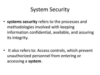 System Security
• systems security refers to the processes and
methodologies involved with keeping
information confidential, available, and assuring
its integrity.
• It also refers to: Access controls, which prevent
unauthorized personnel from entering or
accessing a system.
 