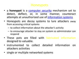 Honeypots
• a honeypot is a computer security mechanism set to
detect, deflect, or, in some manner, counteract
attempts at unauthorized use of information systems.
• Honeypots are decoy systems to lure attackers away
from accessing critical systems
– to collect information about the attacker’s activity
– to encourage attacker to stay on system so administrator can
respond
• These pots are filled with fabricated information
designed to valuable.
• instrumented to collect detailed information on
attackers activities
• single or multiple networked systems
 
