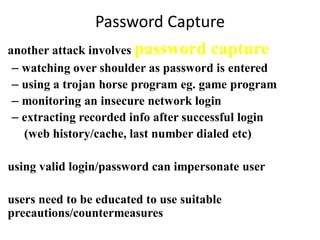 Password Capture
• another attack involves password capture
– watching over shoulder as password is entered
– using a trojan horse program eg. game program
– monitoring an insecure network login
– extracting recorded info after successful login
(web history/cache, last number dialed etc)
• using valid login/password can impersonate user
• users need to be educated to use suitable
precautions/countermeasures
 