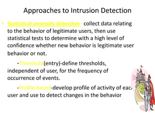 Approaches to Intrusion Detection
• Statistical anomaly detection- collect data relating
to the behavior of legitimate users, then use
statistical tests to determine with a high level of
confidence whether new behavior is legitimate user
behavior or not.
-Threshold(entry)-define thresholds,
independent of user, for the frequency of
occurrence of events.
-Profile based-develop profile of activity of each
user and use to detect changes in the behavior
 