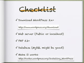 Checklist
✓ Download WordPress 3.x+

  http:/ /www.wordpress.org/
  http://www.wordpress.org/download


✓ Web server (Public or localhost)

✓ PHP 5.2+

✓ Database (MySQL might be good)

✓ Make it works
  http://codex.wordpress.org/Installing_WordPress
 