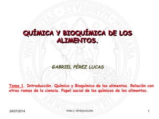 GABRIEL PÉREZ LUCAS
Tema 1. Introducción. Química y Bioquímica de los alimentos. Relación con
otras ramas de la ciencia. Papel social de los químicos de los alimentos.
124/07/2014
QUÍMICA Y BIOQUÍMICA DE LOS
ALIMENTOS.
TEMA 1. INTRODUCCIÓN
 