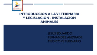 INTRODUCCION A LAVETERINARIA
Y LEGISLACION - INSTALACION
ANIMALES
JESUS EDUARDO
FERNANDEZ ANDRADE
MEDICOVETERINARIO
 
