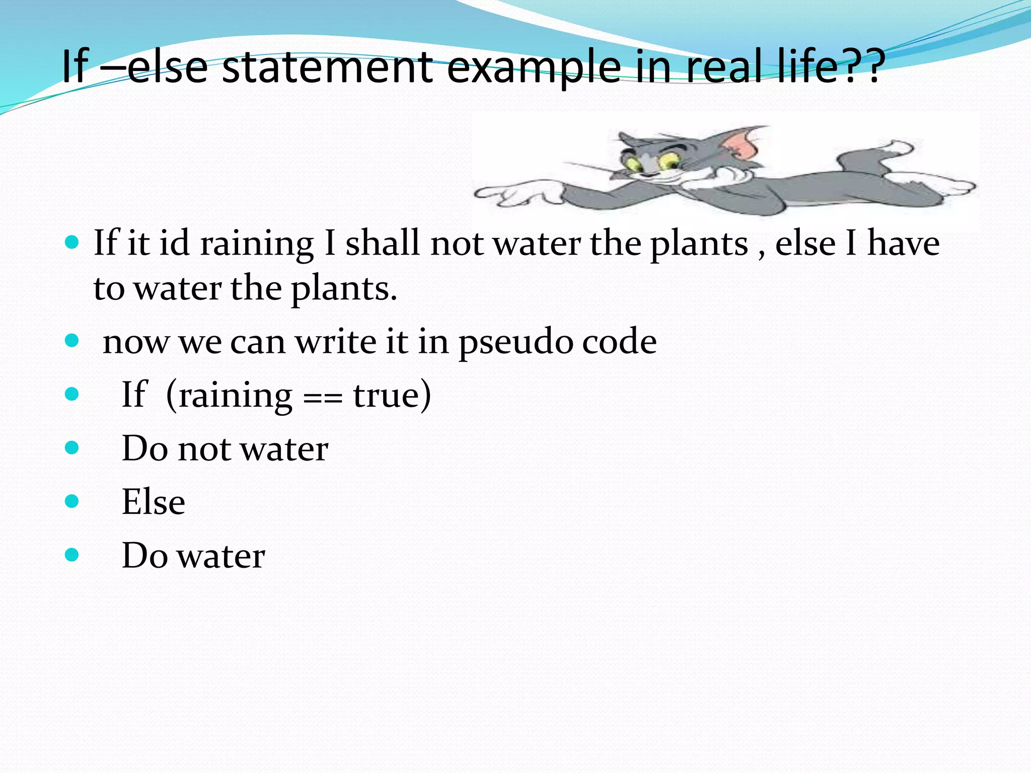 If –else statement example in real life??
 If it id raining I shall not water the plants , else I have
to water the plants.
 now we can write it in pseudo code
 If (raining == true)
 Do not water
 Else
 Do water
 