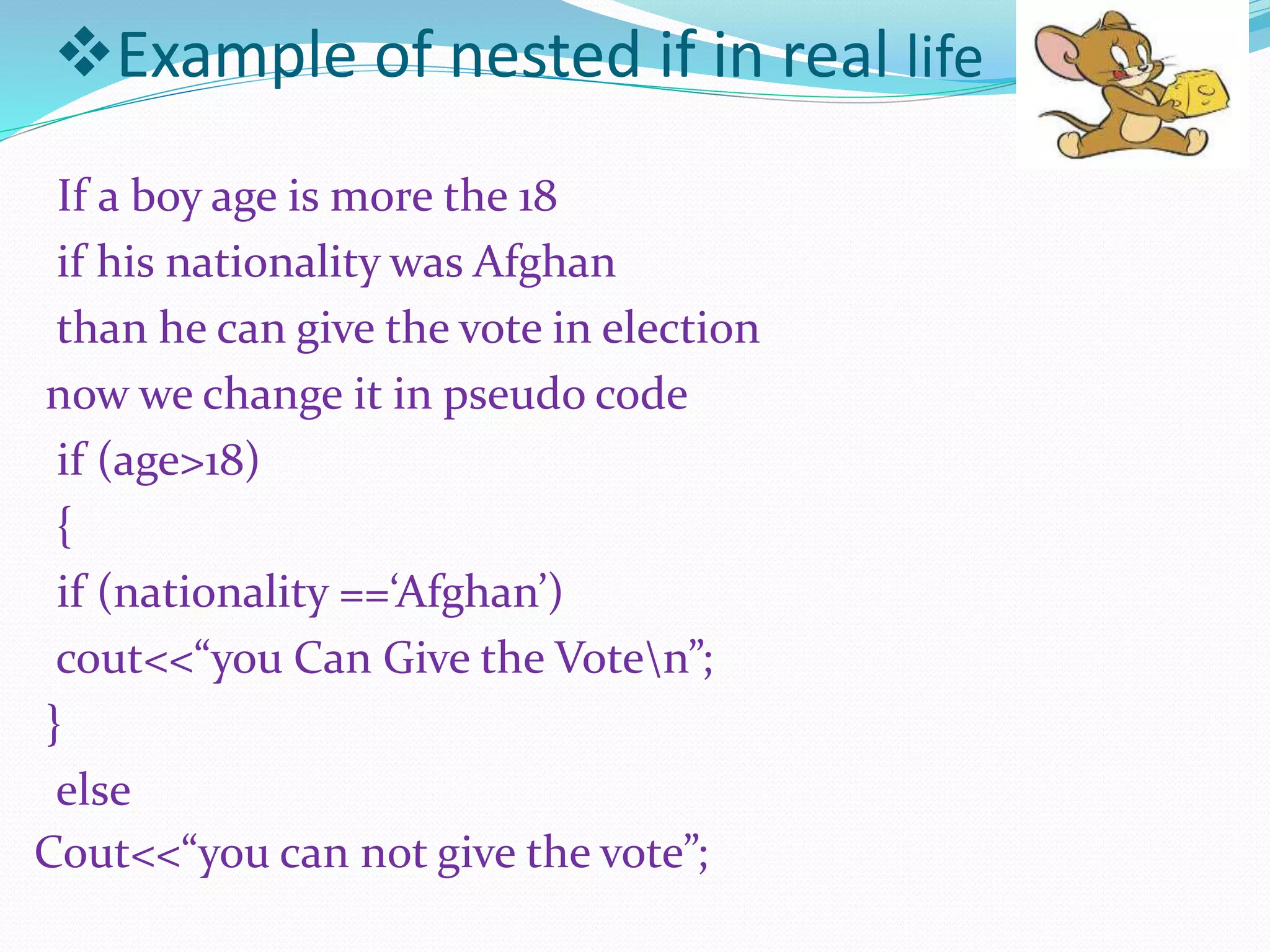 Example of nested if in real life
If a boy age is more the 18
if his nationality was Afghan
than he can give the vote in election
now we change it in pseudo code
if (age>18)
{
if (nationality ==‘Afghan’)
cout<<“you Can Give the Voten”;
}
else
Cout<<“you can not give the vote”;
 