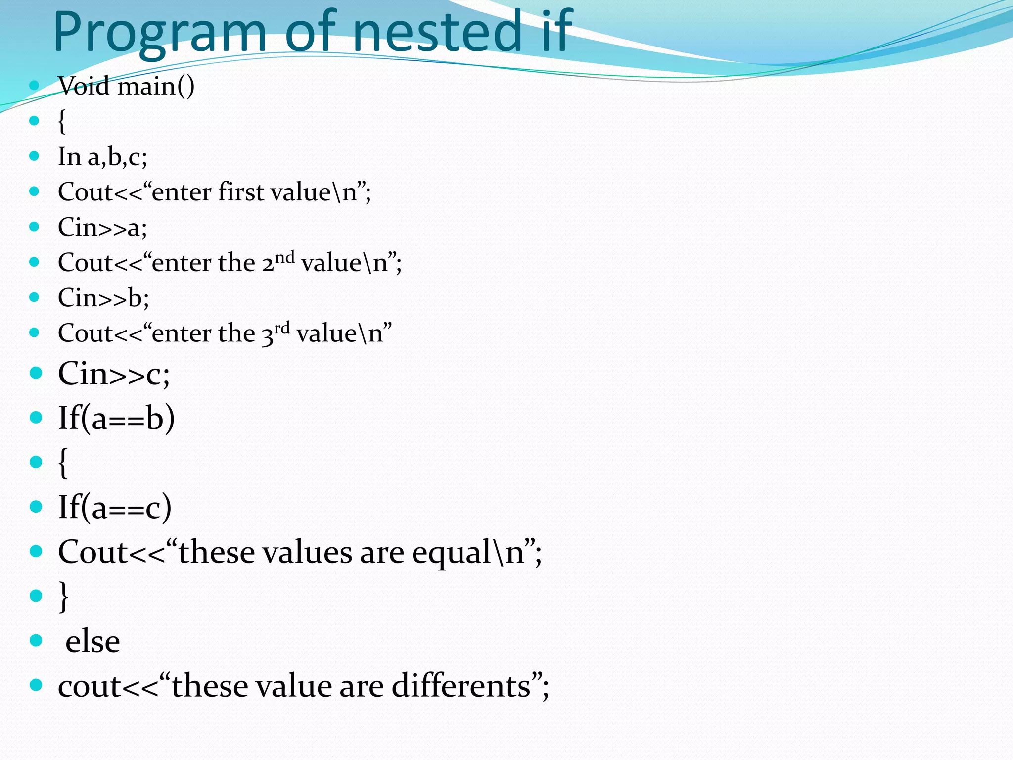 Program of nested if
 Void main()
 {
 In a,b,c;
 Cout<<“enter first valuen”;
 Cin>>a;
 Cout<<“enter the 2nd valuen”;
 Cin>>b;
 Cout<<“enter the 3rd valuen”
 Cin>>c;
 If(a==b)
 {
 If(a==c)
 Cout<<“these values are equaln”;
 }
 else
 cout<<“these value are differents”;
 