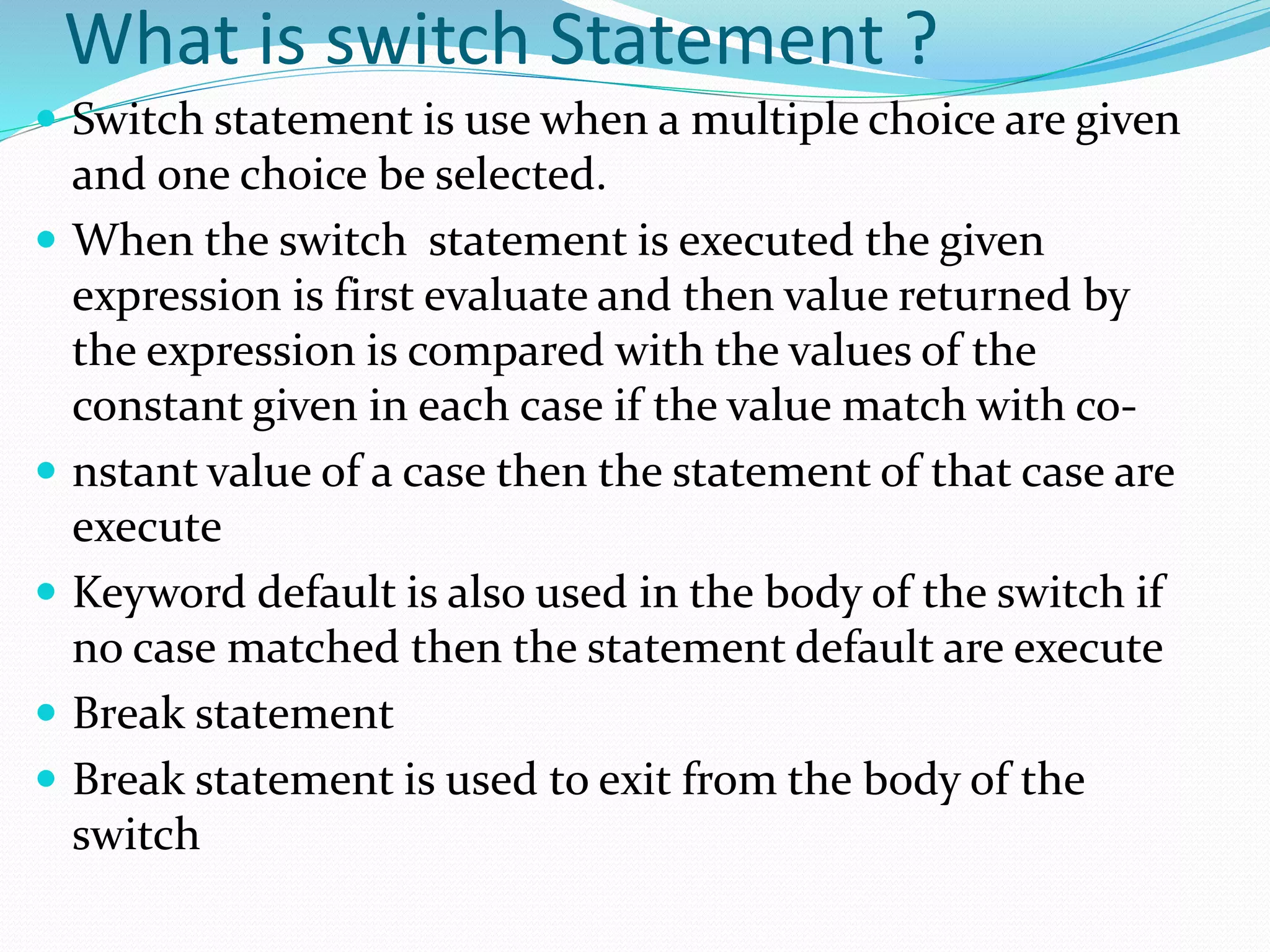 What is switch Statement ?
 Switch statement is use when a multiple choice are given
and one choice be selected.
 When the switch statement is executed the given
expression is first evaluate and then value returned by
the expression is compared with the values of the
constant given in each case if the value match with co-
 nstant value of a case then the statement of that case are
execute
 Keyword default is also used in the body of the switch if
no case matched then the statement default are execute
 Break statement
 Break statement is used to exit from the body of the
switch
 