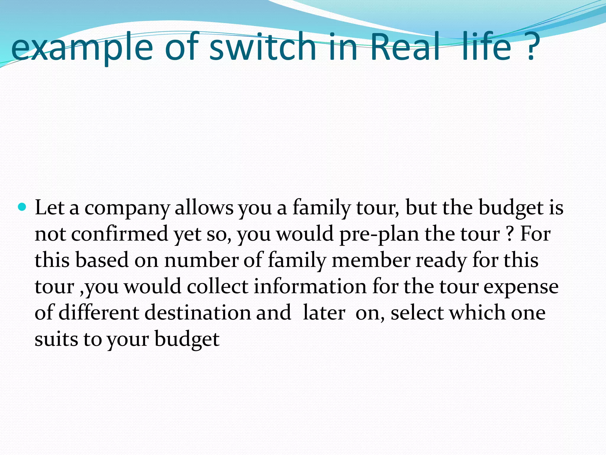 example of switch in Real life ?
 Let a company allows you a family tour, but the budget is
not confirmed yet so, you would pre-plan the tour ? For
this based on number of family member ready for this
tour ,you would collect information for the tour expense
of different destination and later on, select which one
suits to your budget
 
