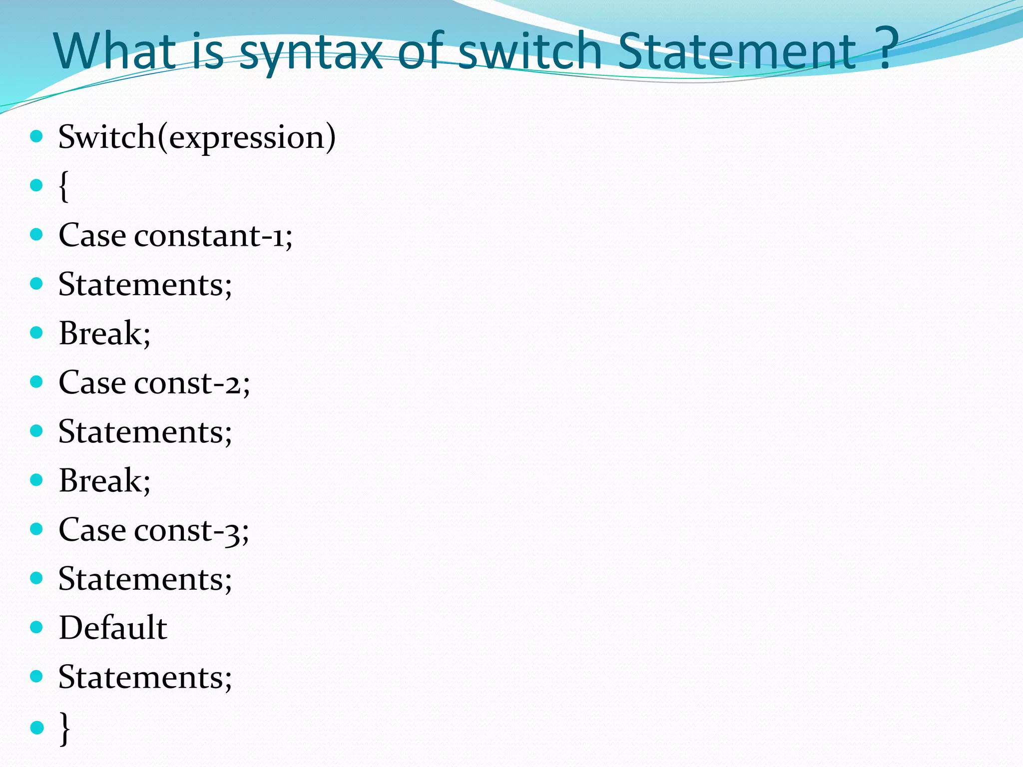 What is syntax of switch Statement ?
 Switch(expression)
 {
 Case constant-1;
 Statements;
 Break;
 Case const-2;
 Statements;
 Break;
 Case const-3;
 Statements;
 Default
 Statements;
 }
 