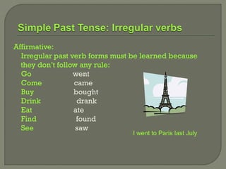Affirmative:
  Irregular past verb forms must be learned because
  they don’t follow any rule:
  Go              went
  Come            came
  Buy             bought
  Drink            drank
  Eat             ate
  Find             found
  See              saw
                                 I went to Paris last July
 