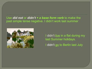 Use did not or didn’t + a base form verb to make the
past simple tense negative. I didn’t work last summer



                           I didn’t live in a flat during my
                           last Summer holidays.
                           I didn’t go to Berlin last July
 