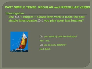 PAST SIMPLE TENSE: REGULAR and IRREGULAR VERBS
Interrogative:
  Use did + subject + a base form verb to make the past
  simple interrogative. Did you play sport last Summer?




                       Did you travel by boat last holidays?
                       Yes, I did.
                       Did you see any dolphins?
                       No I didn’t.
 