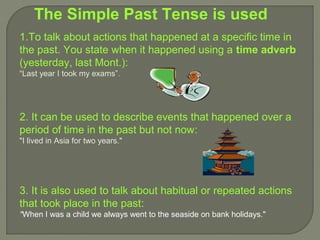 The Simple Past Tense is used
1.To talk about actions that happened at a specific time in
the past. You state when it happened using a time adverb
(yesterday, last Mont.):
“Last year I took my exams”.




2. It can be used to describe events that happened over a
period of time in the past but not now:
"I lived in Asia for two years."




3. It is also used to talk about habitual or repeated actions
that took place in the past:
"When I was a child we always went to the seaside on bank holidays."
 
