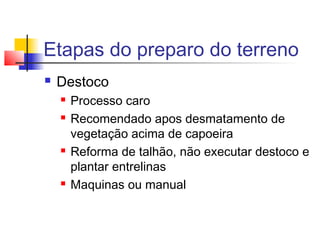 Etapas do preparo do terreno 
 Destoco 
 Processo caro 
 Recomendado apos desmatamento de 
vegetação acima de capoeira 
 Reforma de talhão, não executar destoco e 
plantar entrelinas 
 Maquinas ou manual 
 