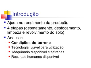 Introdução 
 Ajuda no rendimento da produção 
 4 etapas (desmatamento, destocamento, 
limpeza e revolvimento do solo) 
 Analisar: 
 Condições do terreno 
 Tecnologia viável para utilização 
 Maquinário disponível e estradas 
 Recursos humanos disponível 
 