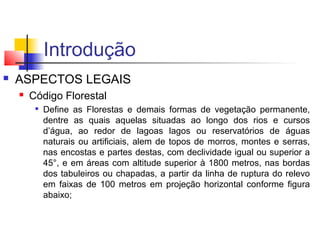 Introdução 
 ASPECTOS LEGAIS 
 Código Florestal 
 Define as Florestas e demais formas de vegetação permanente, 
dentre as quais aquelas situadas ao longo dos rios e cursos 
d’água, ao redor de lagoas lagos ou reservatórios de águas 
naturais ou artificiais, alem de topos de morros, montes e serras, 
nas encostas e partes destas, com declividade igual ou superior a 
45°, e em áreas com altitude superior à 1800 metros, nas bordas 
dos tabuleiros ou chapadas, a partir da linha de ruptura do relevo 
em faixas de 100 metros em projeção horizontal conforme figura 
abaixo; 
 