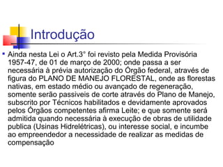 Introdução 
 Ainda nesta Lei o Art.3° foi revisto pela Medida Provisória 
1957-47, de 01 de março de 2000; onde passa a ser 
necessária à prévia autorização do Órgão federal, através de 
figura do PLANO DE MANEJO FLORESTAL, onde as florestas 
nativas, em estado médio ou avançado de regeneração, 
somente serão passiveis de corte através do Plano de Manejo, 
subscrito por Técnicos habilitados e devidamente aprovados 
pelos Órgãos competentes afirma Leite; e que somente será 
admitida quando necessária à execução de obras de utilidade 
publica (Usinas Hidrelétricas), ou interesse social, e incumbe 
ao empreendedor a necessidade de realizar as medidas de 
compensação 
 