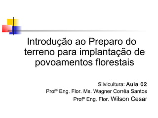 Introdução ao Preparo do 
terreno para implantação de 
povoamentos florestais 
Silvicultura: Aula 02 
Profº Eng. Flor. Ms. Wagner Corrêa Santos 
Profº Eng. Flor. Wilson Cesar 
 