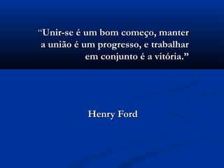 “Unir-se é um bom começo, manter
 a união é um progresso, e trabalhar
            em conjunto é a vitória.”




            Henry Ford
 
