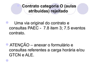  Contrato categoria O (aulas
         atribuídas) rejeitado

    Uma via original do contrato e 
 consultas PAEC -  7.8 item 3; 7.5 eventos 
 contrato.

ATENÇÃO – anexar o formulário e 
 consultas referentes a carga horária e/ou 
 GTCN e ALE.

 