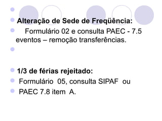  
Alteração de Sede de Freqüência:
    Formulário 02 e consulta PAEC - 7.5 
 eventos – remoção transferências.
 

1/3 de férias rejeitado:
 Formulário  05, consulta SIPAF  ou
 PAEC 7.8 item  A.
 
