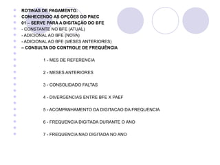    ROTINAS DE PAGAMENTO:
   CONHECENDO AS OPÇÕES DO PAEC
   01 – SERVE PARA A DIGITAÇÃO DO BFE
   - CONSTANTE NO BFE (ATUAL)   
   - ADICIONAL AO BFE (NOVA)       
   - ADICIONAL AO BFE (MESES ANTERIORES)         
   – CONSULTA DO CONTROLE DE FREQUÊNCIA
                                                                                   
                     1 - MES DE REFERENCIA
                                                                           
                     2 - MESES ANTERIORES
                                                                                   
                     3 - CONSOLIDADO FALTAS
                                                                                   
                     4 - DIVERGENCIAS ENTRE BFE X PAEF
                                                                                   
                     5 - ACOMPANHAMENTO DA DIGITACAO DA FREQUENCIA
                                                                                   
                     6 - FREQUENCIA DIGITADA DURANTE O ANO
                                                                                   
                     7 - FREQUENCIA NAO DIGITADA NO ANO
 