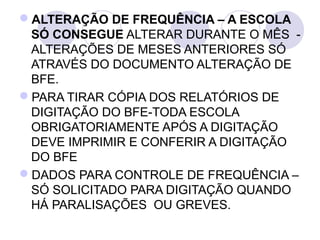 ALTERAÇÃO DE FREQUÊNCIA – A ESCOLA
 SÓ CONSEGUE ALTERAR DURANTE O MÊS  - 
 ALTERAÇÕES DE MESES ANTERIORES SÓ  
 ATRAVÉS DO DOCUMENTO ALTERAÇÃO DE 
 BFE.
PARA TIRAR CÓPIA DOS RELATÓRIOS DE 
 DIGITAÇÃO DO BFE-TODA ESCOLA 
 OBRIGATORIAMENTE APÓS A DIGITAÇÃO 
 DEVE IMPRIMIR E CONFERIR A DIGITAÇÃO 
 DO BFE
DADOS PARA CONTROLE DE FREQUÊNCIA – 
 SÓ SOLICITADO PARA DIGITAÇÃO QUANDO 
 HÁ PARALISAÇÕES  OU GREVES.
 
