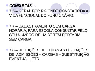CONSULTAS
7.5 – GERAL POR RG ONDE CONSTA TODA A 
 VIDA FUNCIONAL DO FUNCIONÁRIO.

7.7 – CADASTRAMENTO SEM CARGA 
 HORÁRIA, PARA ESCOLA CONSULTAR PELO 
 SEU NÚMERO DE UA SE TEM PORTARIA 
 SEM CARGA.

7.8 – REJEIÇÕES DE TODAS AS DIGITAÇÕES 
 DE  ADMISSÕES – CARGAS – SUBSTITUIÇÃO 
 EVENTUAL , ETC 
 