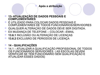  Após a atribuição


 13- ATUALIZAÇÃO DE DADOS PESSOAIS E
  COMPLEMENTARES
 É UTILIZADO PARA COLOCAR DADOS PESSOAIS E
  COMPLEMENTARES DE TODOS FUNCIONÁRIOS/SERVIDORES
 QUALQUER ALTERAÇÃO DE DADOS DEVE SER DIGITADA.
 EX MUDANÇA DE TELEFONE – COLOCAR –EMAIL
 13.6.1 INCLUSÃO OU ALTERAÇÃO DE LICENÇAS
 13.6.2 EXCLUSÃO DE PERIODOS DE LICENÇA

 14 - QUALIFICAÇÕES
 14.1 – ATUALIZAR A QUALIFICAÇÃO PROFISSIONAL DE TODOS
  OS FUNCIONÁRIOS SERVIDORES ( AS ESCOLAS DEVEM
  VERIFICAR SE TEM FUNCIONÁRIO SEM QUALIFICAÇÃO E
  ATUALIZAR ESSES DADOS)
 
