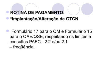 ROTINA DE PAGAMENTO:
*Implantação/Alteração de GTCN

 Formulário 17 para o QM e Formulário 15 
 para o QAE/QSE, respeitando os limites e 
 consultas PAEC - 2.2 e/ou 2.1 
 – freqüência.
 