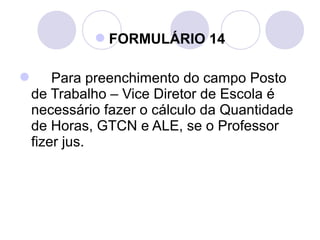 FORMULÁRIO 14

 Para preenchimento do campo Posto
 de Trabalho – Vice Diretor de Escola é
 necessário fazer o cálculo da Quantidade
 de Horas, GTCN e ALE, se o Professor
 fizer jus.
 