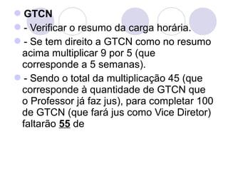 GTCN
- Verificar o resumo da carga horária.
- Se tem direito a GTCN como no resumo
 acima multiplicar 9 por 5 (que
 corresponde a 5 semanas).
- Sendo o total da multiplicação 45 (que
 corresponde à quantidade de GTCN que
 o Professor já faz jus), para completar 100
 de GTCN (que fará jus como Vice Diretor)
 faltarão 55 de
 