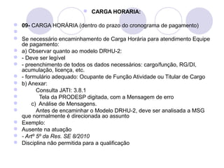  CARGA HORARIA:

 09- CARGA HORÁRIA (dentro do prazo do cronograma de pagamento)

 Se necessário encaminhamento de Carga Horária para atendimento Equipe
  de pagamento:
 a) Observar quanto ao modelo DRHU-2:
 - Deve ser legível
 - preenchimento de todos os dados necessários: cargo/função, RG/DI,
  acumulação, licença, etc.
 - formulário adequado: Ocupante de Função Atividade ou Titular de Cargo
 b) Anexar:
        Consulta JATI: 3.8.1
         Tela da PRODESP digitada, com a Mensagem de erro
      c) Análise de Mensagens.
        Antes de encaminhar o Modelo DRHU-2, deve ser analisada a MSG
  que normalmente é direcionada ao assunto
 Exemplo:
 Ausente na atuação
 - Artº 5º da Res. SE 8/2010
 Disciplina não permitida para a qualificação
 