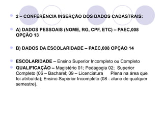  2 – CONFERÊNCIA INSERÇÃO DOS DADOS CADASTRAIS:


 A) DADOS PESSOAIS (NOME, RG, CPF, ETC) – PAEC,008
  OPÇÃO 13

 B) DADOS DA ESCOLARIDADE – PAEC,008 OPÇÃO 14

 ESCOLARIDADE – Ensino Superior Incompleto ou Completo
 QUALIFICAÇÃO – Magistério 01; Pedagogia 02; Superior
  Completo (06 – Bacharel; 09 – Licenciatura       Plena na área que
  foi atribuída); Ensino Superior Incompleto (08 - aluno de qualquer
  semestre).
 