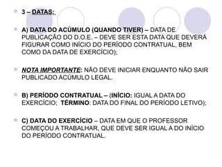  3 – DATAS:

 A) DATA DO ACÚMULO (QUANDO TIVER) – DATA DE
  PUBLICAÇÃO DO D.O.E. – DEVE SER ESTA DATA QUE DEVERÁ
  FIGURAR COMO INÍCIO DO PERÍODO CONTRATUAL, BEM
  COMO DA DATA DE EXERCÍCIO);

 NOTA IMPORTANTE: NÃO DEVE INICIAR ENQUANTO NÃO SAIR
  PUBLICADO ACÚMULO LEGAL.

 B) PERÍODO CONTRATUAL – (INÍCIO: IGUAL A DATA DO
  EXERCÍCIO; TÉRMINO: DATA DO FINAL DO PERÍODO LETIVO);

 C) DATA DO EXERCÍCIO – DATA EM QUE O PROFESSOR
  COMEÇOU A TRABALHAR, QUE DEVE SER IGUAL A DO INÍCIO
  DO PERÍODO CONTRATUAL.
 
