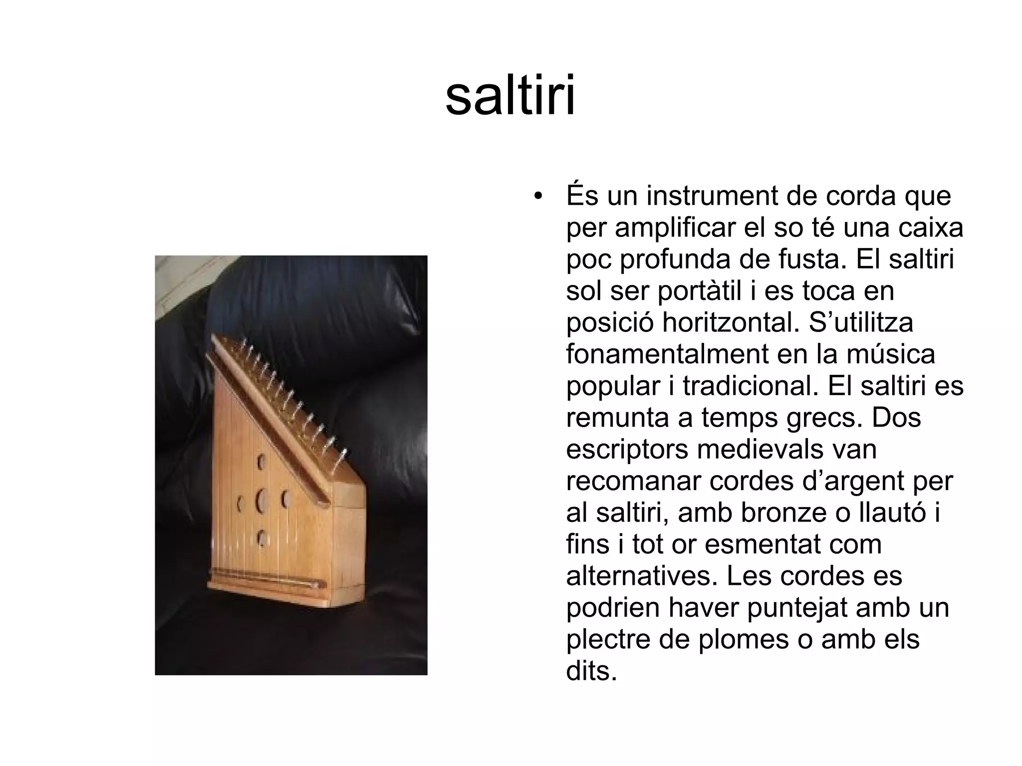saltiri
● És un instrument de corda que
per amplificar el so té una caixa
poc profunda de fusta. El saltiri
sol ser portàtil i es toca en
posició horitzontal. S’utilitza
fonamentalment en la música
popular i tradicional. El saltiri es
remunta a temps grecs. Dos
escriptors medievals van
recomanar cordes d’argent per
al saltiri, amb bronze o llautó i
fins i tot or esmentat com
alternatives. Les cordes es
podrien haver puntejat amb un
plectre de plomes o amb els
dits.
 