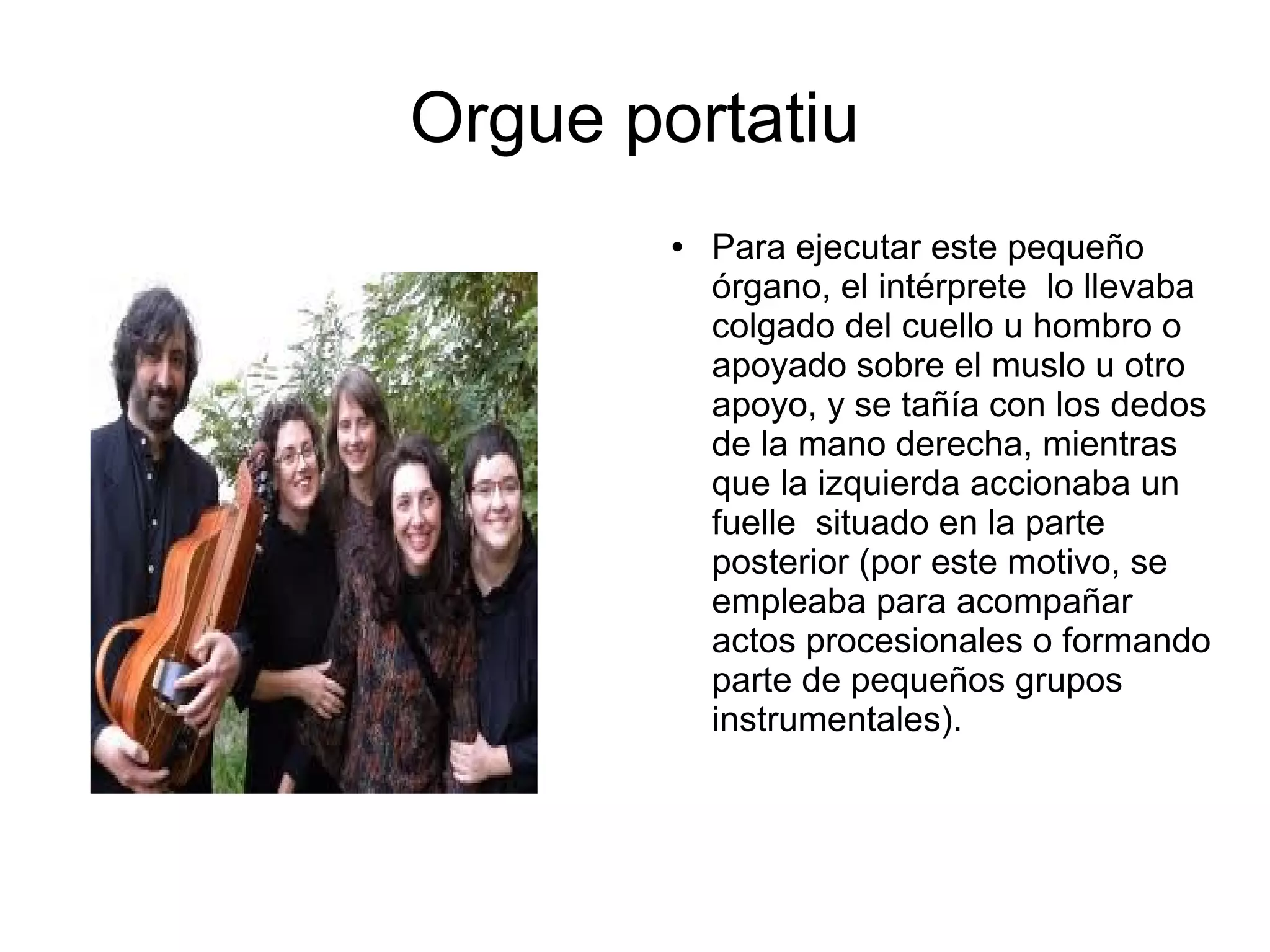 Orgue portatiu
● Para ejecutar este pequeño
órgano, el intérprete lo llevaba
colgado del cuello u hombro o
apoyado sobre el muslo u otro
apoyo, y se tañía con los dedos
de la mano derecha, mientras
que la izquierda accionaba un
fuelle situado en la parte
posterior (por este motivo, se
empleaba para acompañar
actos procesionales o formando
parte de pequeños grupos
instrumentales).
 