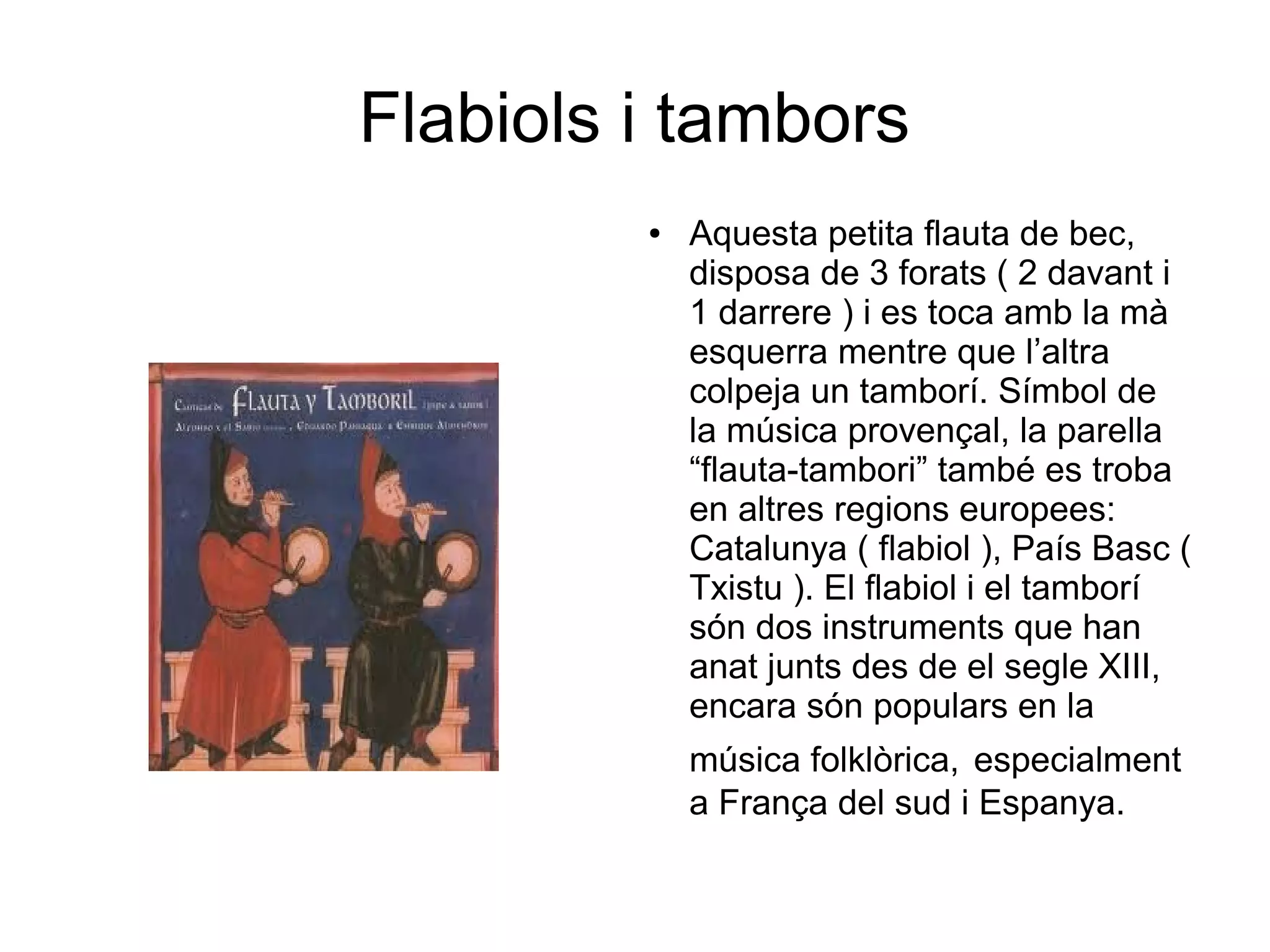 Flabiols i tambors
● Aquesta petita flauta de bec,
disposa de 3 forats ( 2 davant i
1 darrere ) i es toca amb la mà
esquerra mentre que l’altra
colpeja un tamborí. Símbol de
la música provençal, la parella
“flauta-tambori” també es troba
en altres regions europees:
Catalunya ( flabiol ), País Basc (
Txistu ). El flabiol i el tamborí
són dos instruments que han
anat junts des de el segle XIII,
encara són populars en la
música folklòrica, especialment
a França del sud i Espanya.
 