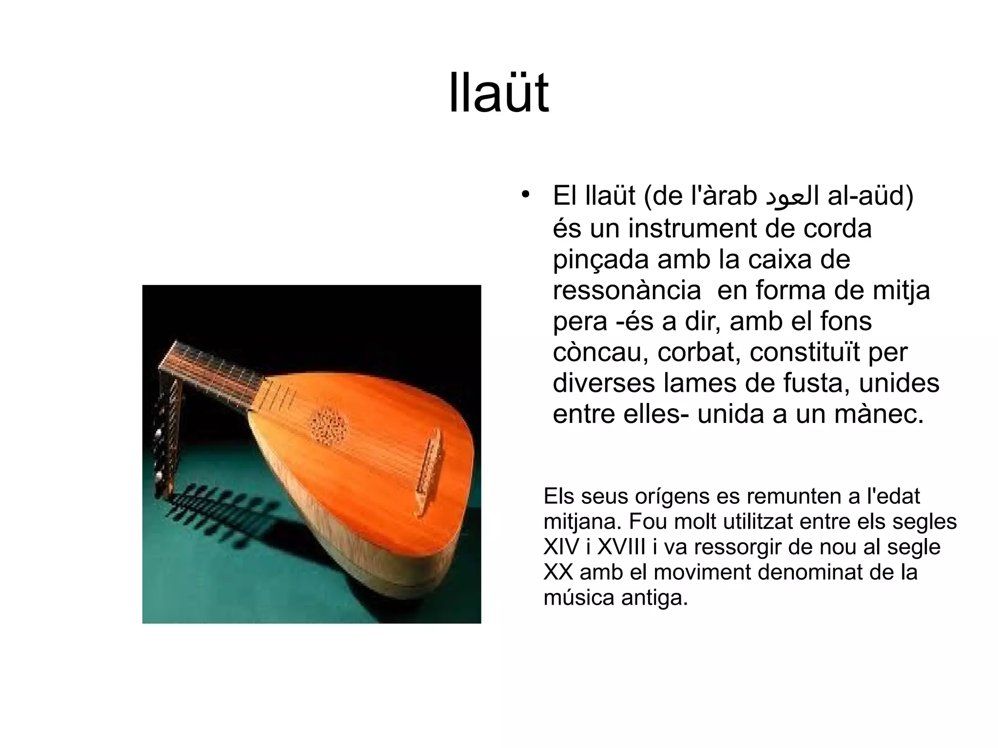 llaüt
●
El llaüt (de l'àrab ‫العود‬ al-aüd)
és un instrument de corda
pinçada amb la caixa de
ressonància en forma de mitja
pera -és a dir, amb el fons
còncau, corbat, constituït per
diverses lames de fusta, unides
entre elles- unida a un mànec.
Els seus orígens es remunten a l'edat
mitjana. Fou molt utilitzat entre els segles
XIV i XVIII i va ressorgir de nou al segle
XX amb el moviment denominat de la
música antiga.
 