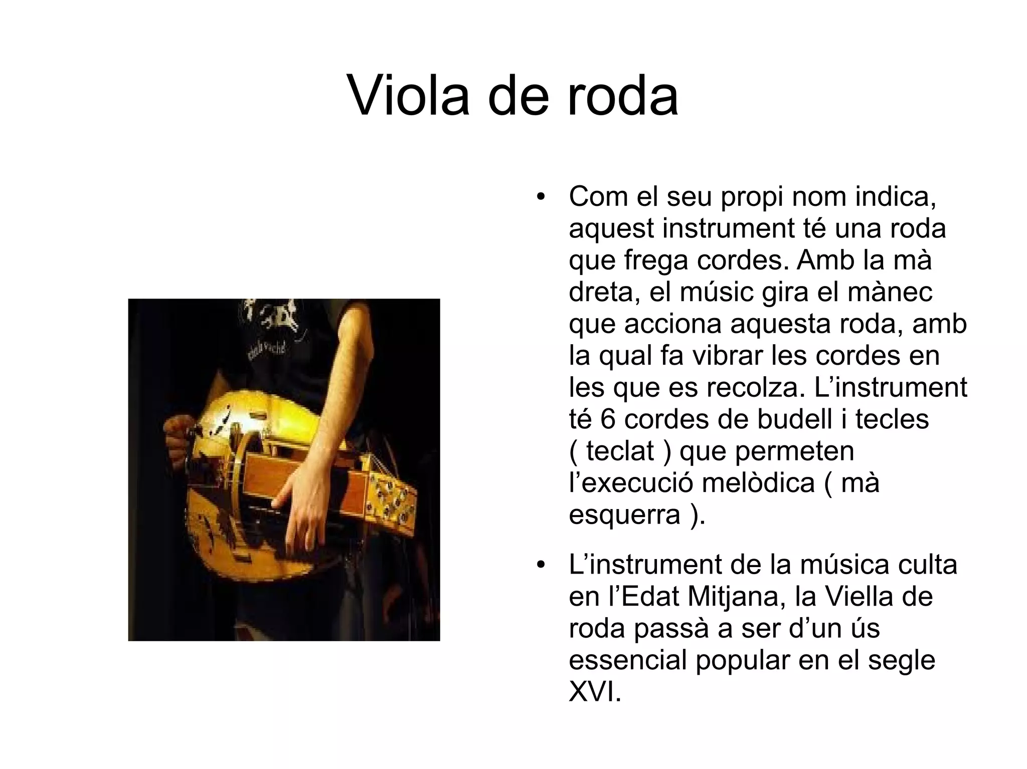 Viola de roda
● Com el seu propi nom indica,
aquest instrument té una roda
que frega cordes. Amb la mà
dreta, el músic gira el mànec
que acciona aquesta roda, amb
la qual fa vibrar les cordes en
les que es recolza. L’instrument
té 6 cordes de budell i tecles
( teclat ) que permeten
l’execució melòdica ( mà
esquerra ).
● L’instrument de la música culta
en l’Edat Mitjana, la Viella de
roda passà a ser d’un ús
essencial popular en el segle
XVI.
 