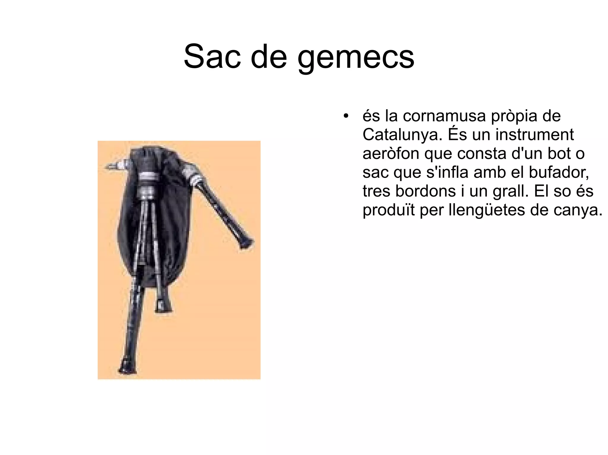 Sac de gemecs
● és la cornamusa pròpia de
Catalunya. És un instrument
aeròfon que consta d'un bot o
sac que s'infla amb el bufador,
tres bordons i un grall. El so és
produït per llengüetes de canya.
 