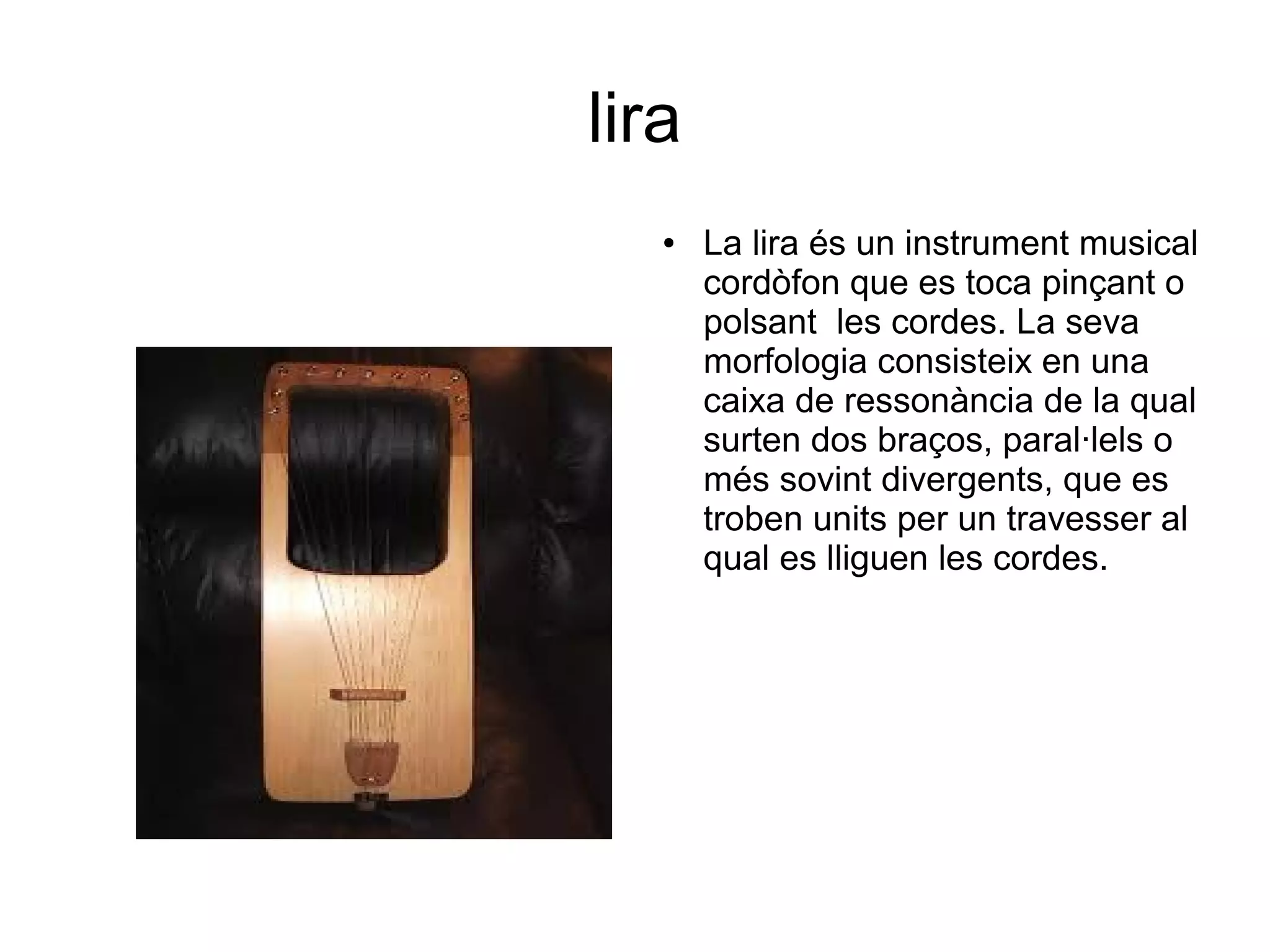 lira
● La lira és un instrument musical
cordòfon que es toca pinçant o
polsant les cordes. La seva
morfologia consisteix en una
caixa de ressonància de la qual
surten dos braços, paral·lels o
més sovint divergents, que es
troben units per un travesser al
qual es lliguen les cordes.
 