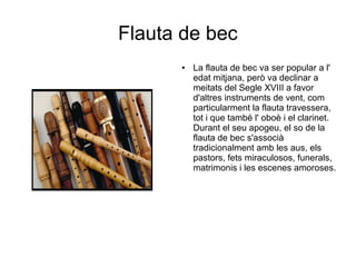 Flauta de bec
● La flauta de bec va ser popular a l'
edat mitjana, però va declinar a
meitats del Segle XVIII a favor
d'altres instruments de vent, com
particularment la flauta travessera,
tot i que també l' oboè i el clarinet.
Durant el seu apogeu, el so de la
flauta de bec s'associà
tradicionalment amb les aus, els
pastors, fets miraculosos, funerals,
matrimonis i les escenes amoroses.
 