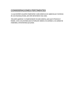 CONSIDERACIONES PERTINENTES
-Lo que también se podría implementar a este sistema es la vigilancia por monitoreo
de una empresa privada, pero ello demandaría mas costo.

-Se podría gestionar la implementación de este sistema, para que lo financie el
Estado, como una prioridad para la Institución debido a la cantidad y a la calidad de
materiales y herramientas que posee.
 