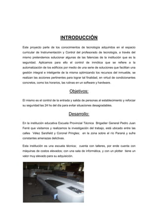 INTRODUCCIÓN
Este proyecto parte de los conocimientos de tecnología adquiridos en el espacio
curricular de Instrumentación y Control del profesorado de tecnología, a través del
mismo pretendemos solucionar algunas de las falencias de la institución que es la
seguridad. Aplicamos para ello el control de inmótica que se refiere a la
automatización de los edificios por medio de una serie de soluciones que facilitan una
gestión integral e inteligente de la misma optimizando los recursos del inmueble, se
realizan las acciones pertinentes para lograr tal finalidad, en virtud de condicionantes
concretos, como los horarios, las rutinas en un software y hardware.


                                    Objetivos:

El mismo es el control de la entrada y salida de personas al establecimiento y reforzar
su seguridad las 24 hs del día para evitar situaciones desagradables.


                                   Desarrollo:

En la institución educativa Escuela Provincial Técnica Brigadier General Pedro Juan
Ferré que visitamos y realizamos la investigación del trabajo, está ubicado entre las
calles Vélez Sarsfield y Coronel Pringles; en la zona sobre el río Paraná y sufre
constantes amenazas delictivas.

Esta institución es una escuela técnica; cuenta con talleres, por ende cuenta con
máquinas de costos elevados; con una sala de informática, y con un plotter tiene un
valor muy elevado para su adquisición.
 